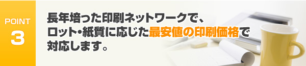 長年培った印刷ネットワークで、ロット・紙質に応じた最安値の印刷価格で対応します。