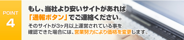 もし、当社より安いサイトがあれば「通報ボタン」でご連絡ください。そのサイトが3ヶ月以上運営されている事を確認できた場合には、営業努力により価格を変更します。